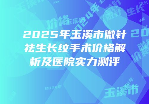 2025年玉溪市微针祛生长纹手术价格解析及医院实力测评