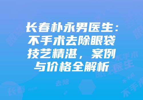 长春朴永男医生：不手术去除眼袋技艺精湛，案例与价格全解析
