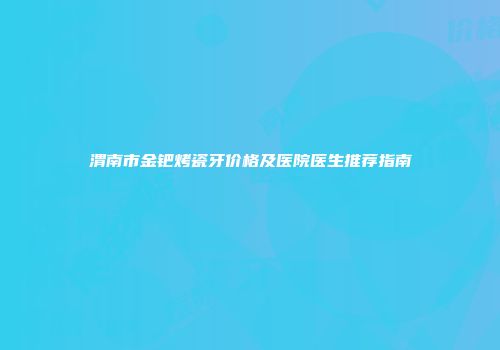 渭南市金钯烤瓷牙价格及医院医生推荐指南