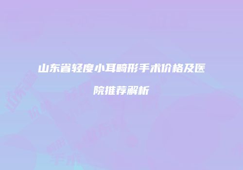山东省轻度小耳畸形手术价格及医院推荐解析