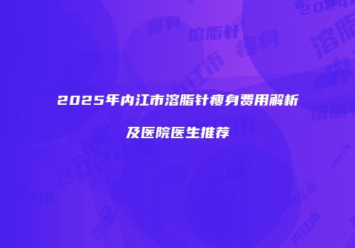 2025年内江市溶脂针瘦身费用解析及医院医生推荐