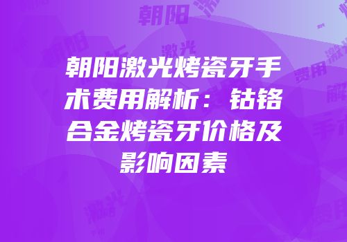 朝阳激光烤瓷牙手术费用解析：钴铬合金烤瓷牙价格及影响因素