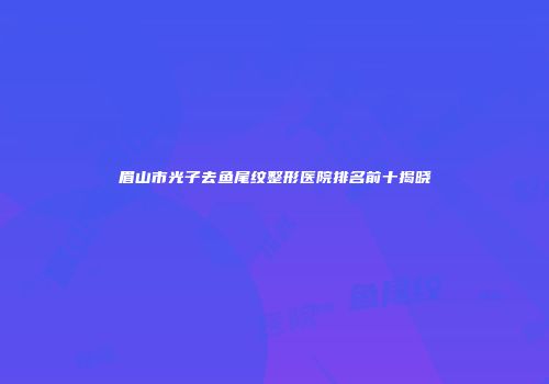 眉山市光子去鱼尾纹整形医院排名前十揭晓