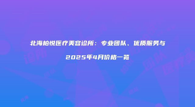 北海柏悦医疗美容诊所：专业团队、优质服务与2025年4月价格一览