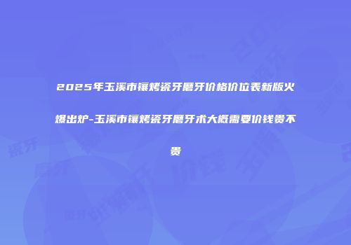 2025年玉溪市镶烤瓷牙磨牙价格价位表新版火爆出炉-玉溪市镶烤瓷牙磨牙术大概需要价钱贵不贵