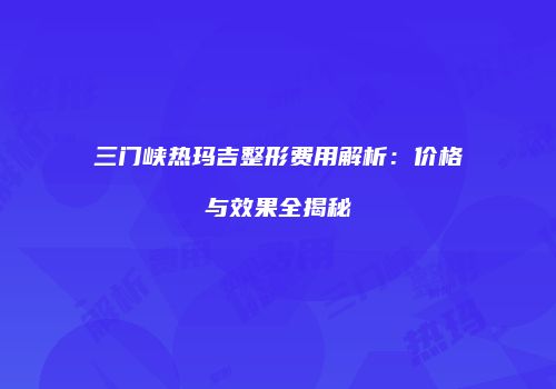 三门峡热玛吉整形费用解析：价格与效果全揭秘