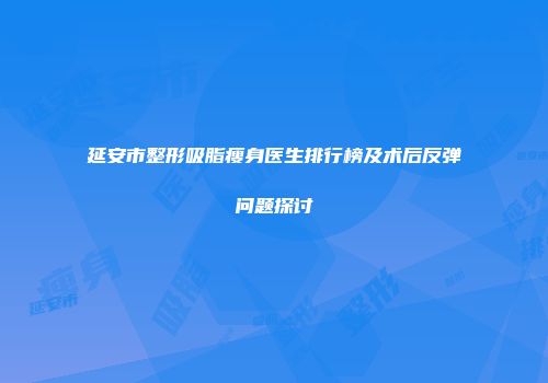 延安市整形吸脂瘦身医生排行榜及术后反弹问题探讨