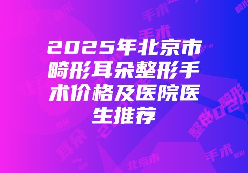2025年北京市畸形耳朵整形手术价格及医院医生推荐