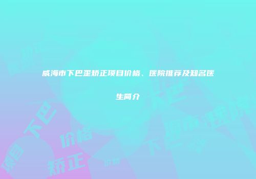 威海市下巴歪矫正项目价格、医院推荐及知名医生简介