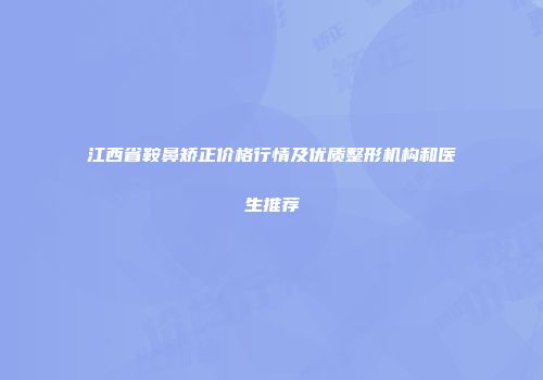江西省鞍鼻矫正价格行情及优质整形机构和医生推荐