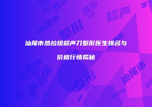 汕尾市热拉提超声刀整形医生排名与价格行情揭秘