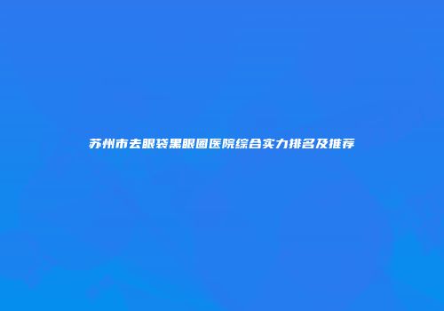 苏州市去眼袋黑眼圈医院综合实力排名及推荐