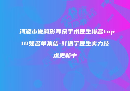河源市做畸形耳朵手术医生排名top10强名单集结-叶振宇医生实力技术更新中
