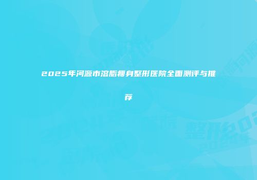 2025年河源市溶脂瘦身整形医院全面测评与推荐