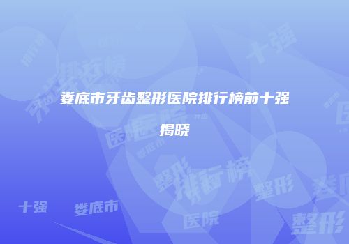 娄底市牙齿整形医院排行榜前十强揭晓