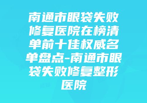 南通市眼袋失败修复医院在榜清单前十佳权威名单盘点-南通市眼袋失败修复整形医院