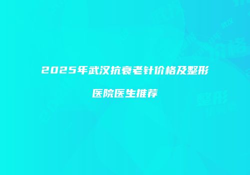 2025年武汉抗衰老针价格及整形医院医生推荐