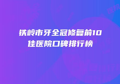 铁岭市牙全冠修复前10佳医院口碑排行榜