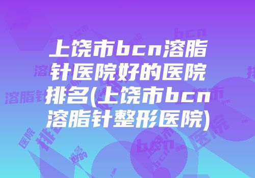 上饶市bcn溶脂针医院好的医院排名(上饶市bcn溶脂针整形医院)