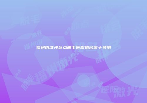 福州市激光冰点脱毛医院排名前十预测