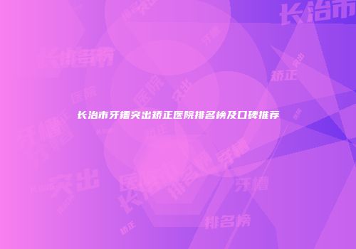 长治市牙槽突出矫正医院排名榜及口碑推荐