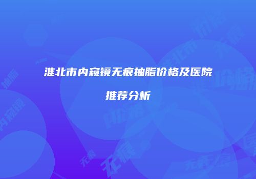 淮北市内窥镜无痕抽脂价格及医院推荐分析