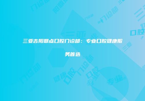三亚吉阳鼎点口腔门诊部：专业口腔健康服务首选
