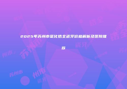 2025年苏州市氧化锆全瓷牙价格解析及医院推荐