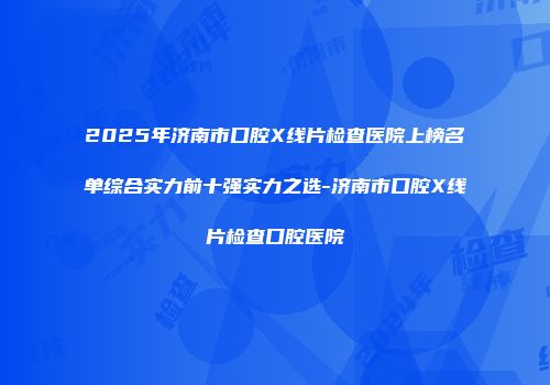 2025年济南市口腔X线片检查医院上榜名单综合实力前十强实力之选-济南市口腔X线片检查口腔医院