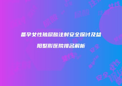备孕女性玻尿酸注射安全探讨及益阳整形医院排名解析