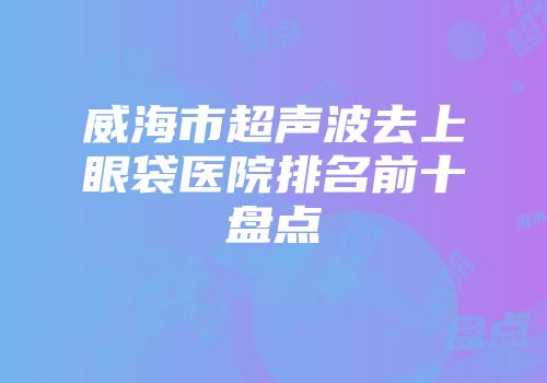 威海市超声波去上眼袋医院排名前十盘点