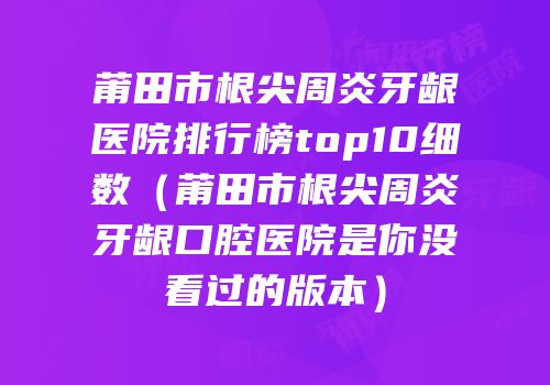 莆田市根尖周炎牙龈医院排行榜top10细数（莆田市根尖周炎牙龈口腔医院是你没看过的版本）