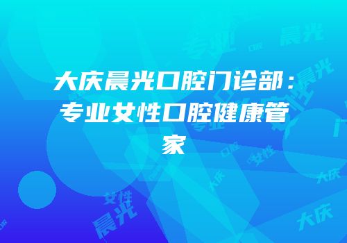 大庆晨光口腔门诊部：专业女性口腔健康管家