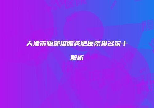 天津市腹部溶脂减肥医院排名前十解析