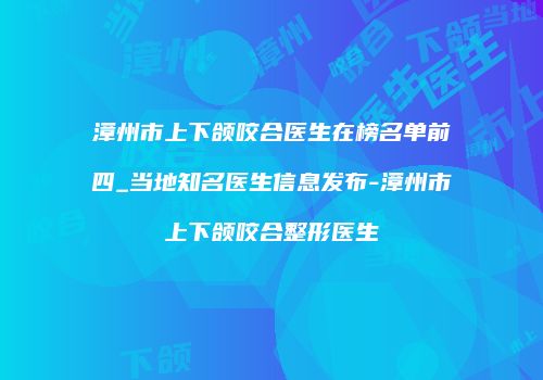 漳州市上下颌咬合医生在榜名单前四_当地知名医生信息发布-漳州市上下颌咬合整形医生