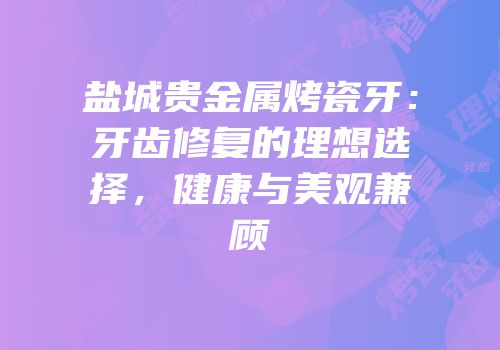 盐城贵金属烤瓷牙：牙齿修复的理想选择，健康与美观兼顾