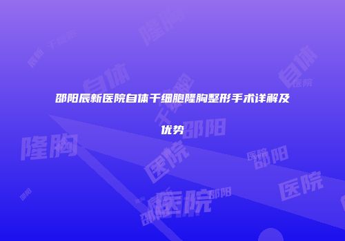 邵阳辰新医院自体干细胞隆胸整形手术详解及优势