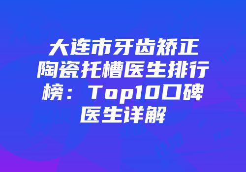 大连市牙齿矫正陶瓷托槽医生排行榜：Top10口碑医生详解