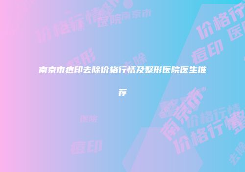 南京市痘印去除价格行情及整形医院医生推荐