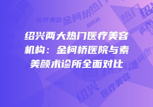 绍兴两大热门医疗美容机构：金柯桥医院与素美颜术诊所全面对比