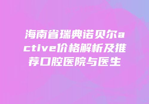 海南省瑞典诺贝尔active价格解析及推荐口腔医院与医生
