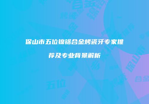 保山市五位镍铬合金烤瓷牙专家推荐及专业背景解析