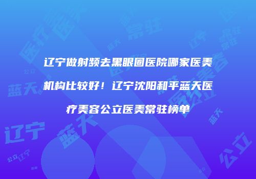 辽宁做射频去黑眼圈医院哪家医美机构比较好！辽宁沈阳和平蓝天医疗美容公立医美常驻榜单