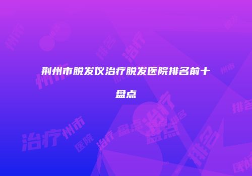 荆州市脱发仪治疗脱发医院排名前十盘点