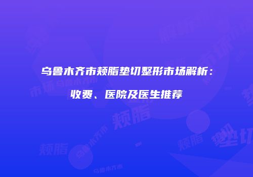 乌鲁木齐市颊脂垫切整形市场解析：收费、医院及医生推荐