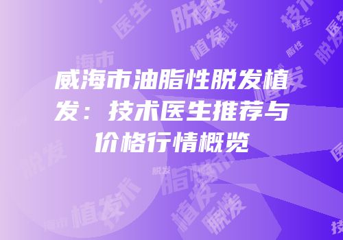 威海市油脂性脱发植发：技术医生推荐与价格行情概览