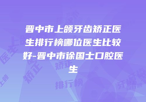 晋中市上颌牙齿矫正医生排行榜哪位医生比较好-晋中市徐国士口腔医生