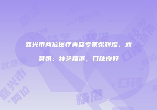 嘉兴市两位医疗美容专家张辉煌、武慧娟：技艺精湛，口碑良好
