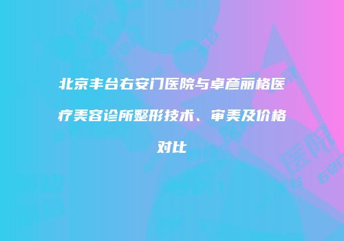 北京丰台右安门医院与卓彦丽格医疗美容诊所整形技术、审美及价格对比