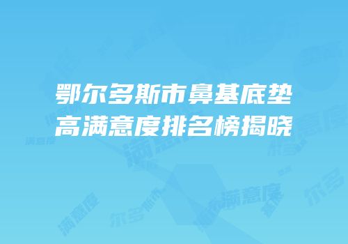 鄂尔多斯市鼻基底垫高满意度排名榜揭晓
